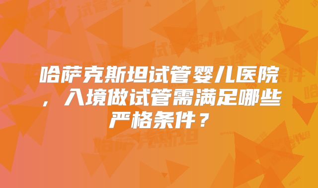 哈萨克斯坦试管婴儿医院，入境做试管需满足哪些严格条件？
