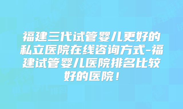 福建三代试管婴儿更好的私立医院在线咨询方式-福建试管婴儿医院排名比较好的医院！
