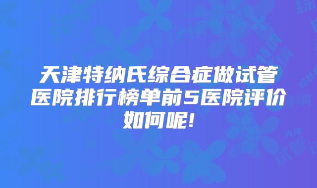 天津特纳氏综合症做试管医院排行榜单前5医院评价如何呢!