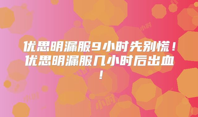 优思明漏服9小时先别慌！优思明漏服几小时后出血！