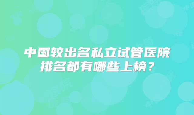 中国较出名私立试管医院排名都有哪些上榜？