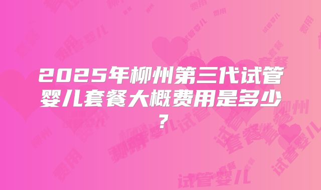2025年柳州第三代试管婴儿套餐大概费用是多少?