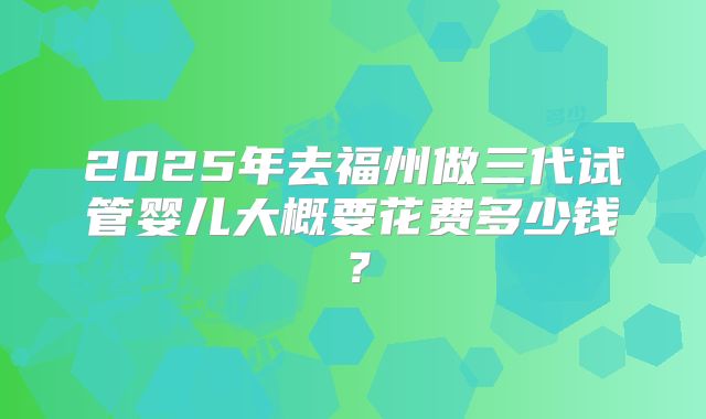 2025年去福州做三代试管婴儿大概要花费多少钱？
