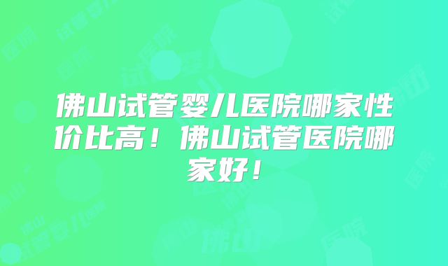 佛山试管婴儿医院哪家性价比高！佛山试管医院哪家好！