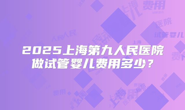 2025上海第九人民医院做试管婴儿费用多少?