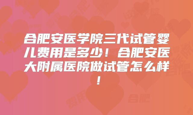 合肥安医学院三代试管婴儿费用是多少！合肥安医大附属医院做试管怎么样！