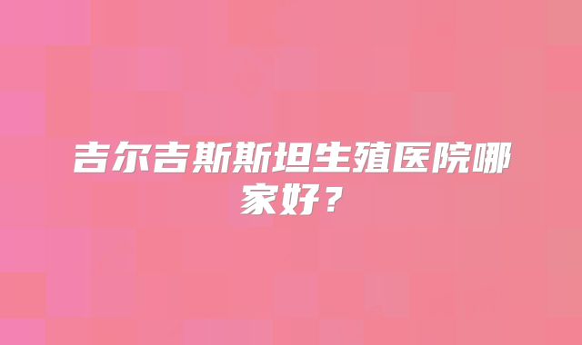 吉尔吉斯斯坦生殖医院哪家好？