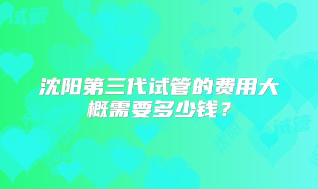 沈阳第三代试管的费用大概需要多少钱？