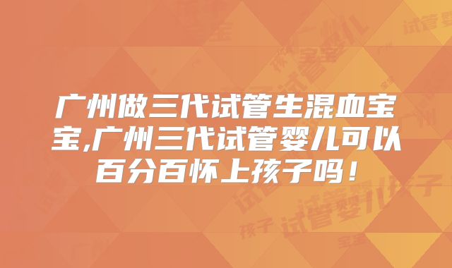 广州做三代试管生混血宝宝,广州三代试管婴儿可以百分百怀上孩子吗!
