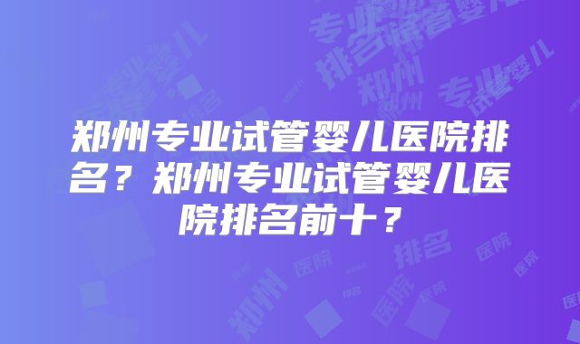 郑州专业试管婴儿医院排名？郑州专业试管婴儿医院排名前十？