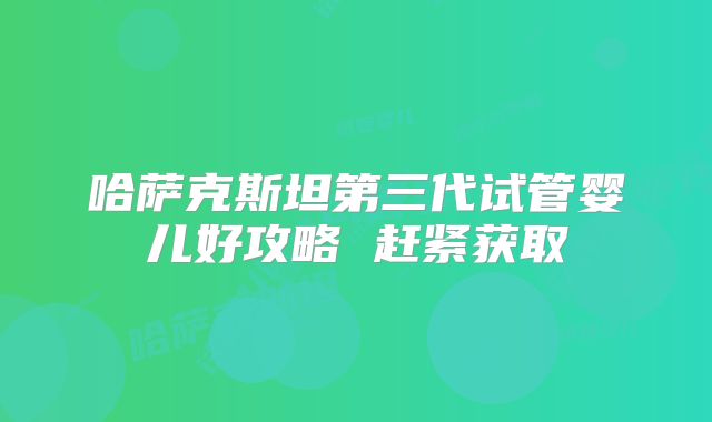 哈萨克斯坦第三代试管婴儿好攻略 赶紧获取