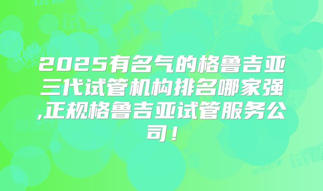 2025有名气的格鲁吉亚三代试管机构排名哪家强,正规格鲁吉亚试管服务公司！