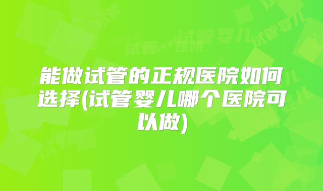 能做试管的正规医院如何选择(试管婴儿哪个医院可以做)