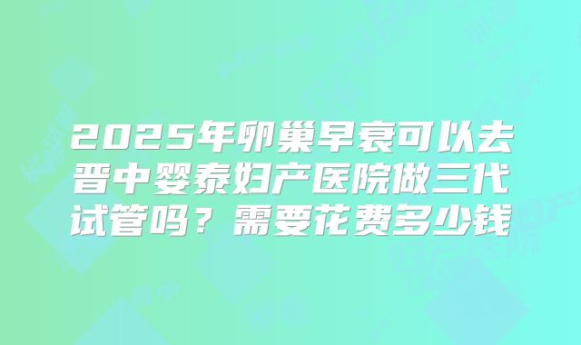 2025年卵巢早衰可以去晋中婴泰妇产医院做三代试管吗?需要花费多少钱