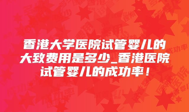 香港大学医院试管婴儿的大致费用是多少_香港医院试管婴儿的成功率！