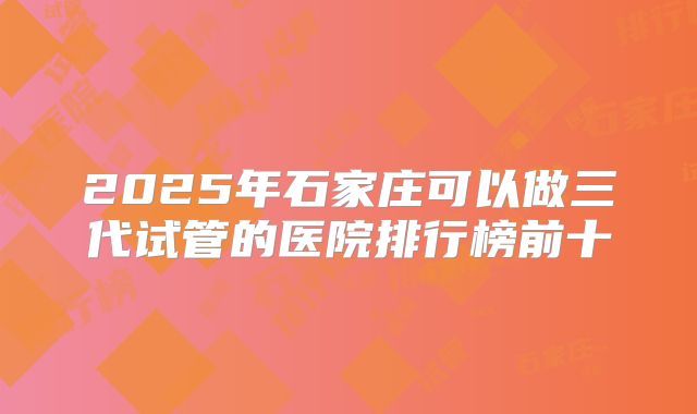 2025年石家庄可以做三代试管的医院排行榜前十