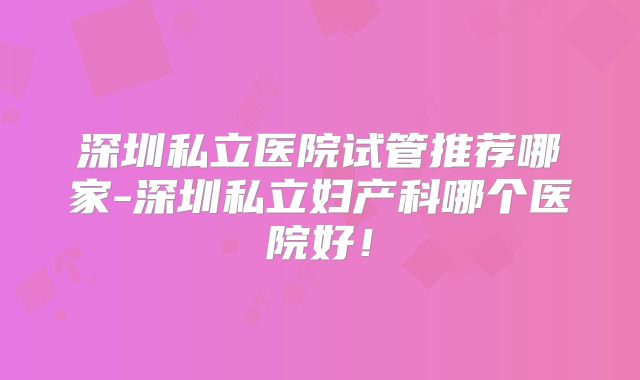 深圳私立医院试管推荐哪家-深圳私立妇产科哪个医院好!