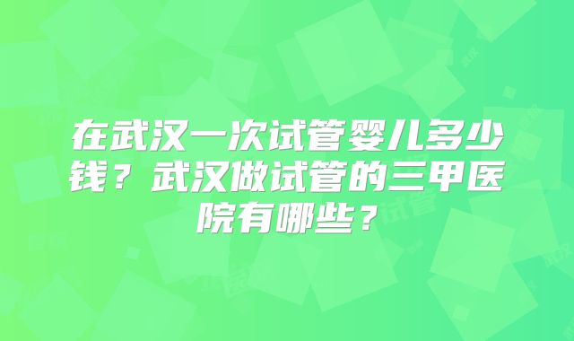 在武汉一次试管婴儿多少钱?武汉做试管的三甲医院有哪些?