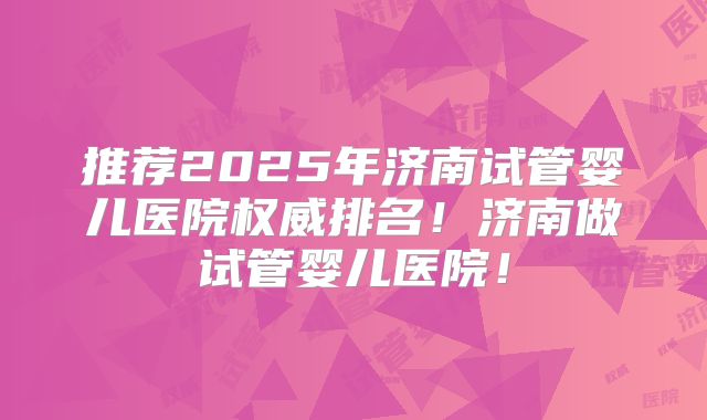 推荐2025年济南试管婴儿医院权威排名!济南做试管婴儿医院!