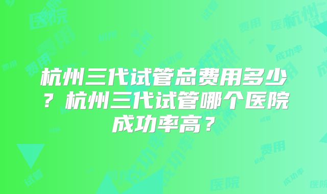 杭州三代试管总费用多少？杭州三代试管哪个医院成功率高？