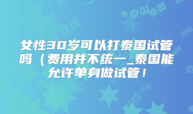 女性30岁可以打泰国试管吗(费用并不统一_泰国能允许单身做试管!