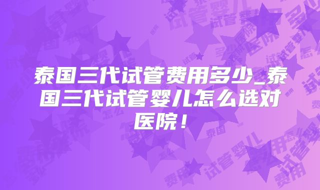 泰国三代试管费用多少_泰国三代试管婴儿怎么选对医院!