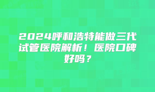 2024呼和浩特能做三代试管医院解析!医院口碑好吗?