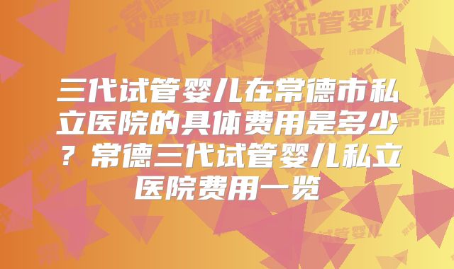 三代试管婴儿在常德市私立医院的具体费用是多少？常德三代试管婴儿私立医院费用一览