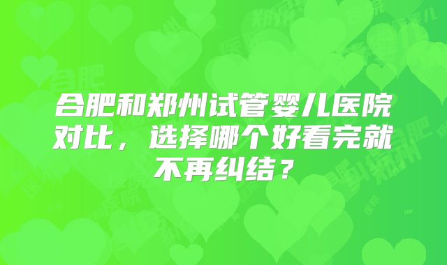 合肥和郑州试管婴儿医院对比，选择哪个好看完就不再纠结？