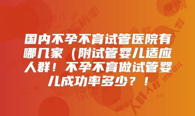 国内不孕不育试管医院有哪几家（附试管婴儿适应人群！不孕不育做试管婴儿成功率多少？！