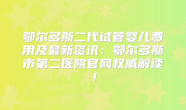 鄂尔多斯二代试管婴儿费用及最新资讯:鄂尔多斯市第二医院官网权威解读!