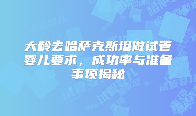 大龄去哈萨克斯坦做试管婴儿要求，成功率与准备事项揭秘