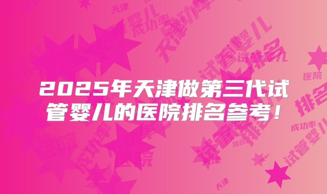 2025年天津做第三代试管婴儿的医院排名参考！