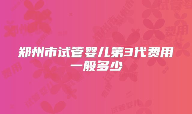 郑州市试管婴儿第3代费用一般多少