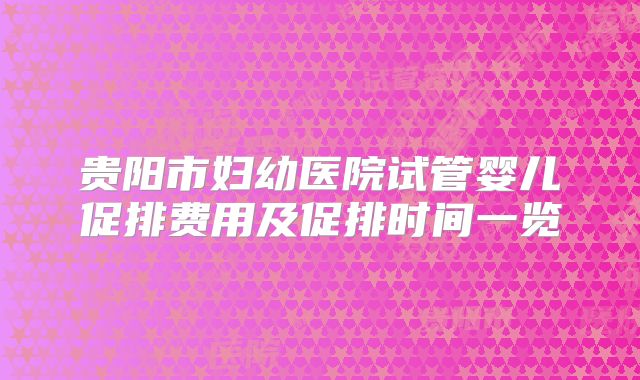 贵阳市妇幼医院试管婴儿促排费用及促排时间一览