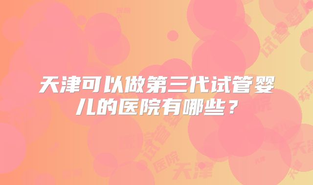 天津可以做第三代试管婴儿的医院有哪些？