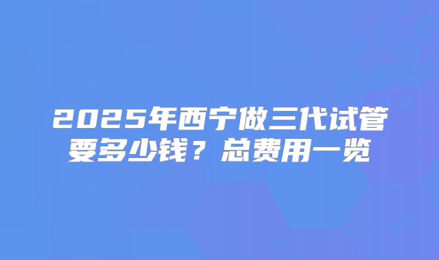 2025年西宁做三代试管要多少钱？总费用一览