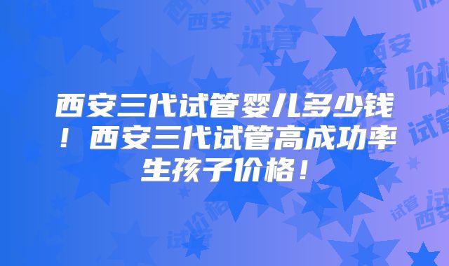 西安三代试管婴儿多少钱!西安三代试管高成功率生孩子价格!