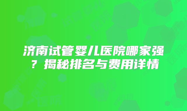 济南试管婴儿医院哪家强？揭秘排名与费用详情