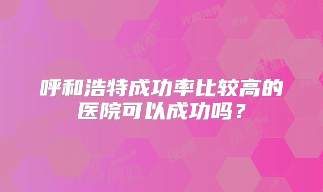 呼和浩特成功率比较高的医院可以成功吗？