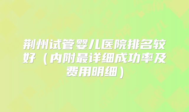 荆州试管婴儿医院排名较好（内附最详细成功率及费用明细）