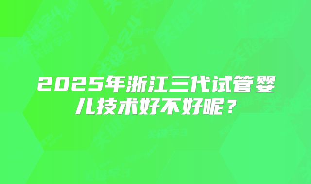 2025年浙江三代试管婴儿技术好不好呢?