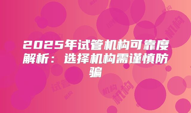 2025年试管机构可靠度解析：选择机构需谨慎防骗
