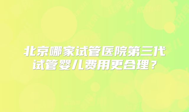 北京哪家试管医院第三代试管婴儿费用更合理?