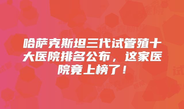 哈萨克斯坦三代试管殖十大医院排名公布，这家医院竟上榜了！
