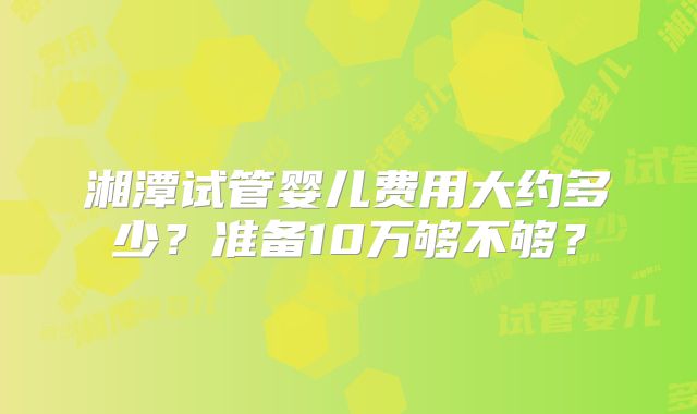 湘潭试管婴儿费用大约多少？准备10万够不够？