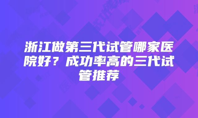浙江做第三代试管哪家医院好？成功率高的三代试管推荐