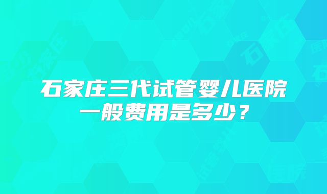 石家庄三代试管婴儿医院一般费用是多少？