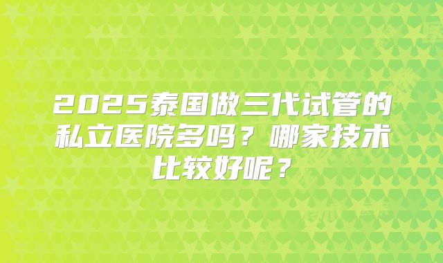 2025泰国做三代试管的私立医院多吗？哪家技术比较好呢？
