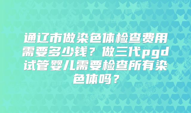 通辽市做染色体检查费用需要多少钱？做三代pgd试管婴儿需要检查所有染色体吗？